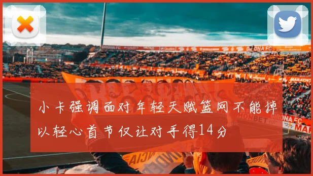 小卡强调面对年轻天赋篮网不能掉以轻心首节仅让对手得14分
