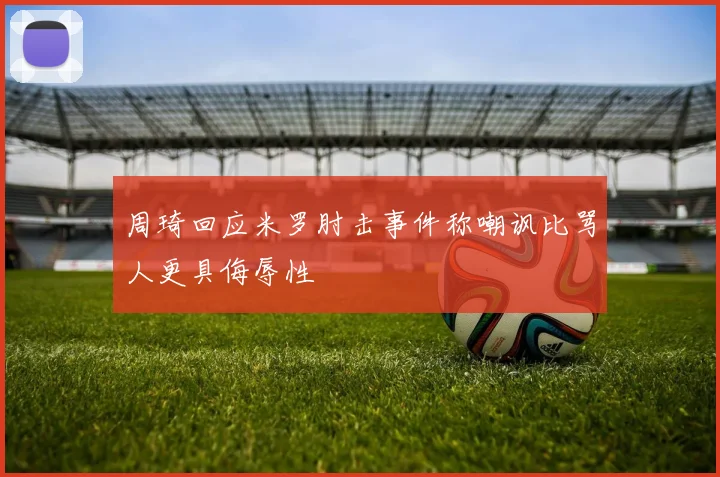 周琦回应米罗肘击事件称嘲讽比骂人更具侮辱性