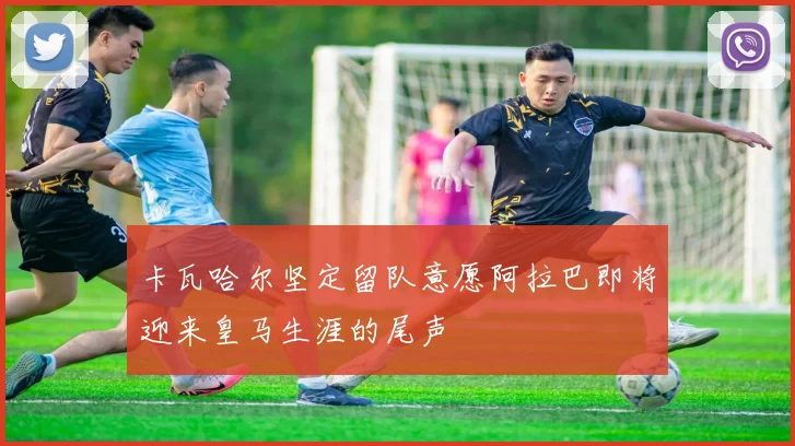 卡瓦哈尔坚定留队意愿阿拉巴即将迎来皇马生涯的尾声