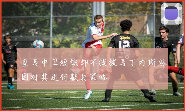 皇马中卫短缺却不提拔马丁内斯或因对其进行敲打策略