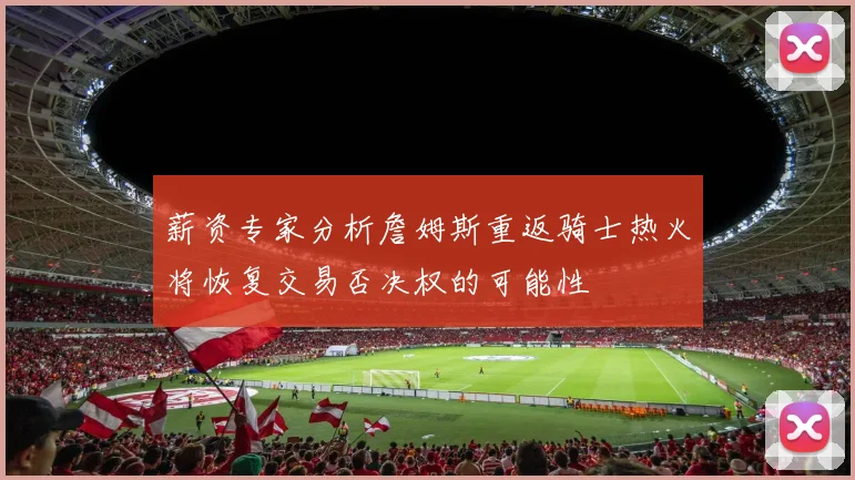 薪资专家分析詹姆斯重返骑士热火将恢复交易否决权的可能性