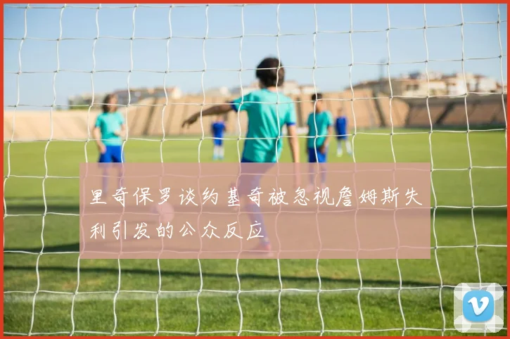 里奇保罗谈约基奇被忽视詹姆斯失利引发的公众反应