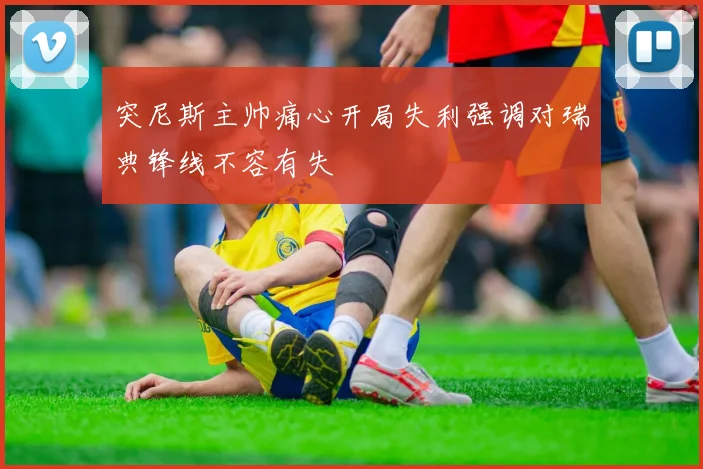 突尼斯主帅痛心开局失利强调对瑞典锋线不容有失