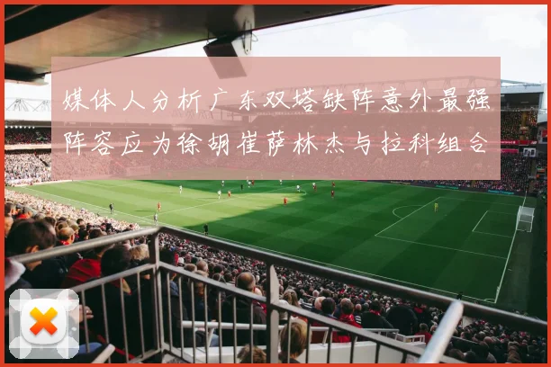 媒体人分析广东双塔缺阵意外最强阵容应为徐胡崔萨林杰与拉科组合