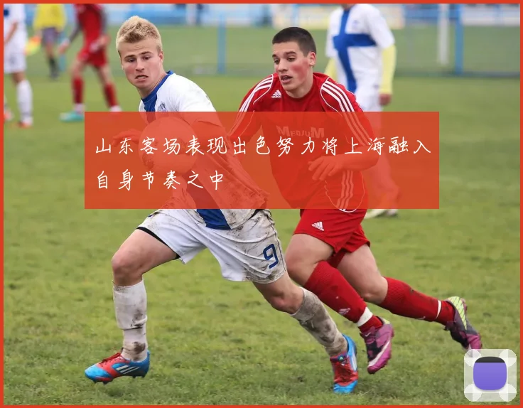 山东客场表现出色努力将上海融入自身节奏之中