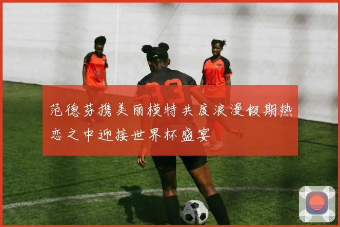 范德芬携美丽模特共度浪漫假期热恋之中迎接世界杯盛宴