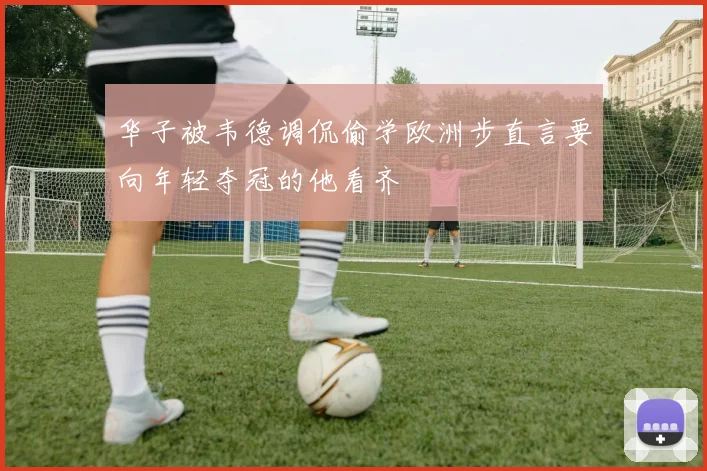 华子被韦德调侃偷学欧洲步直言要向年轻夺冠的他看齐