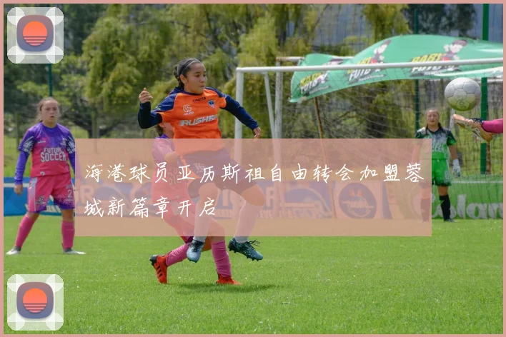 海港球员亚历斯祖自由转会加盟蓉城新篇章开启