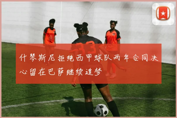 什琴斯尼拒绝西甲球队两年合同决心留在巴萨继续追梦