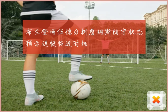 布兰登海伍德分析詹姆斯防守状态预示退役临近时机